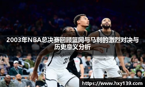 2003年NBA总决赛回顾篮网与马刺的激烈对决与历史意义分析