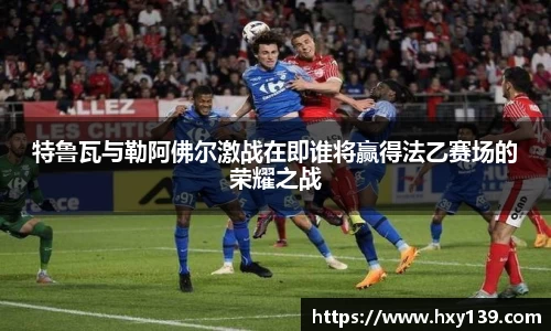 特鲁瓦与勒阿佛尔激战在即谁将赢得法乙赛场的荣耀之战