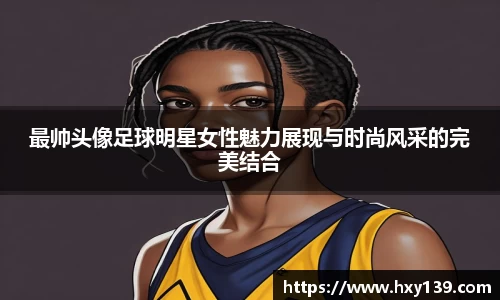 最帅头像足球明星女性魅力展现与时尚风采的完美结合
