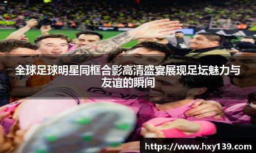 全球足球明星同框合影高清盛宴展现足坛魅力与友谊的瞬间